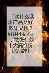 买什么淡斑产品又好效果又快？好用不后悔，祛斑有效十大高性价比品牌