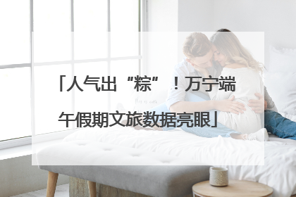 人气出“粽”！万宁端午假期文旅数据亮眼