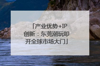产业优势+IP创新：东莞潮玩叩开全球市场大门