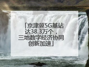 京津冀5G基站达38.3万个，三地数字经济协同创新加速