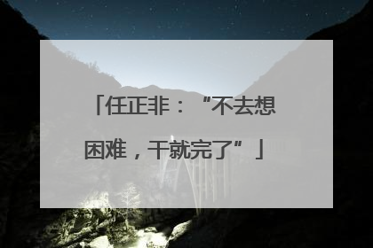 任正非：“不去想困难，干就完了”