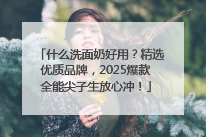 什么洗面奶好用？精选优质品牌，2025爆款全能尖子生放心冲！