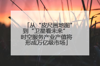 从“皮尺画地图”到“卫星看未来” 时空服务产业产值将形成万亿级市场