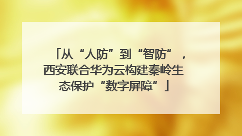 从“人防”到“智防”，西安联合华为云构建秦岭生态保护“数字屏障”