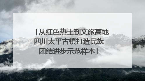 从红色热土到文旅高地 四川太平古镇打造民族团结进步示范样本
