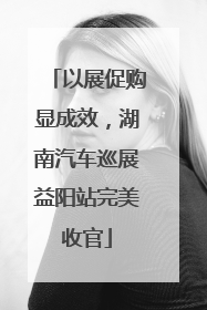 以展促购显成效，湖南汽车巡展益阳站完美收官