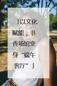以文化赋能，书香场馆变身“端午客厅”