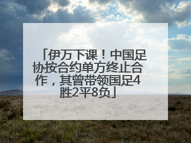 伊万下课！中国足协按合约单方终止合作，其曾带领国足4胜2平8负