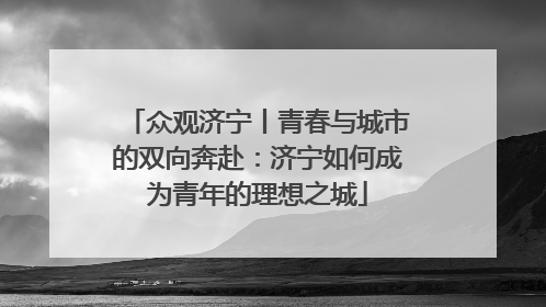众观济宁丨青春与城市的双向奔赴：济宁如何成为青年的理想之城
