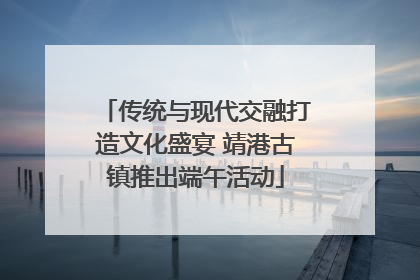 传统与现代交融打造文化盛宴 靖港古镇推出端午活动