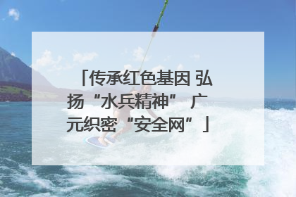 传承红色基因 弘扬“水兵精神” 广元织密“安全网”