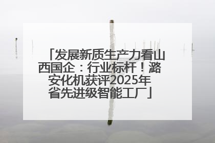 发展新质生产力看山西国企：行业标杆！潞安化机获评2025年省先进级智能工厂