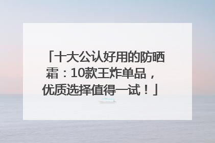 十大公认好用的防晒霜：10款王炸单品，优质选择值得一试！