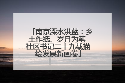 南京溧水洪蓝：乡土作纸、岁月为笔 社区书记二十九载描绘发展新画卷