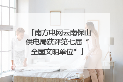 南方电网云南保山供电局获评第七届“全国文明单位”