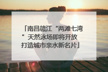 南昌赣江“两滩七湾”天然泳场即将开放 打造城市亲水新名片