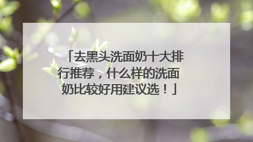 去黑头洗面奶十大排行推荐，什么样的洗面奶比较好用建议选！