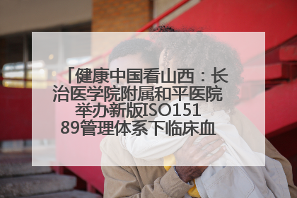 健康中国看山西：长治医学院附属和平医院举办新版ISO15189管理体系下临床血液检验培训班