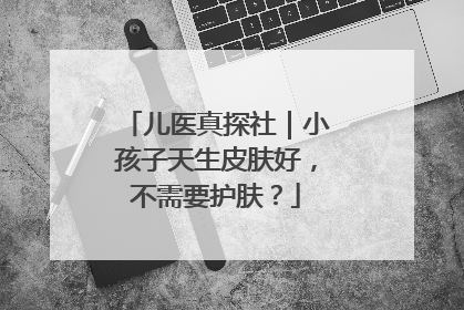 儿医真探社｜小孩子天生皮肤好，不需要护肤？
