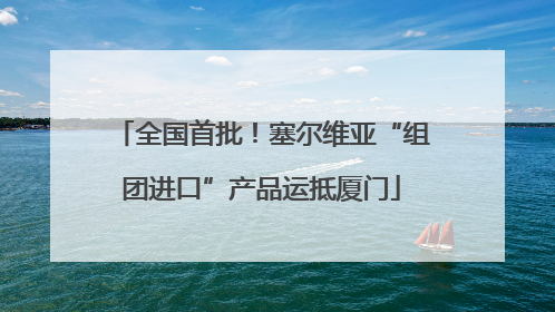 全国首批！塞尔维亚“组团进口”产品运抵厦门