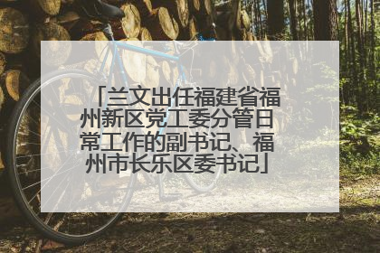 兰文出任福建省福州新区党工委分管日常工作的副书记、福州市长乐区委书记