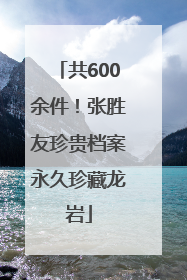 共600余件！张胜友珍贵档案永久珍藏龙岩