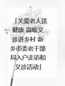 关爱老人送健康 温暖义诊进乡村 新乡市委老干部局入户走访和义诊活动