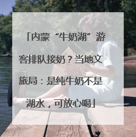 内蒙“牛奶湖”游客排队接奶？当地文旅局：是纯牛奶不是湖水，可放心喝