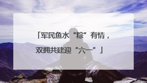 军民鱼水“粽”有情，双拥共建迎“六一”