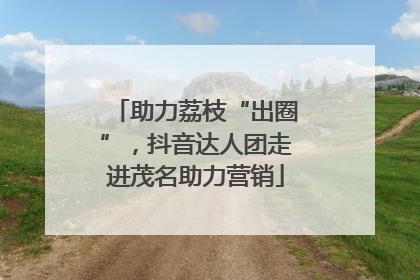 助力荔枝“出圈”，抖音达人团走进茂名助力营销