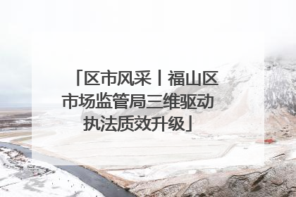 区市风采丨福山区市场监管局三维驱动执法质效升级