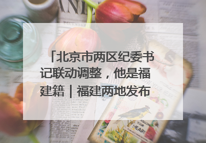 北京市两区纪委书记联动调整，他是福建籍｜福建两地发布一批人事消息