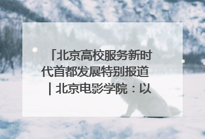 北京高校服务新时代首都发展特别报道｜北京电影学院：以光影为笔 绘就首都高质量发展新画卷