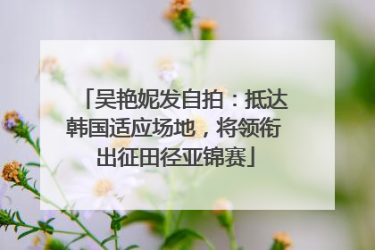 吴艳妮发自拍：抵达韩国适应场地，将领衔出征田径亚锦赛