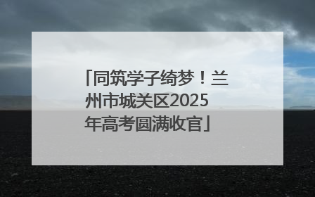 同筑学子绮梦！兰州市城关区2025年高考圆满收官