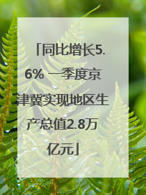 同比增长5.6% 一季度京津冀实现地区生产总值2.8万亿元