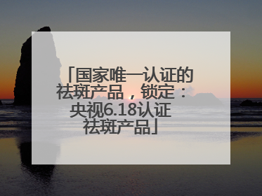 国家唯一认证的祛斑产品，锁定：央视6.18认证祛斑产品