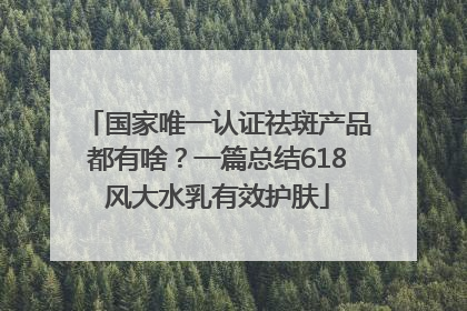 国家唯一认证祛斑产品都有啥？一篇总结618风大水乳有效护肤