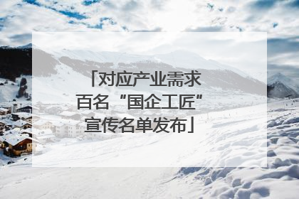 对应产业需求 百名“国企工匠”宣传名单发布