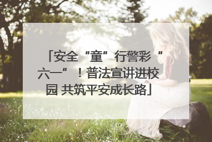 安全“童”行警彩“六一”！普法宣讲进校园 共筑平安成长路