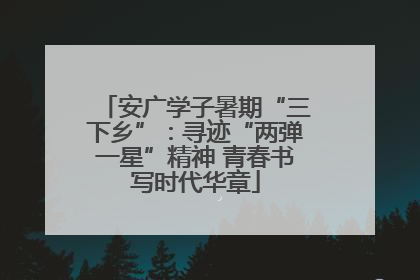 安广学子暑期“三下乡”：寻迹“两弹一星”精神 青春书写时代华章