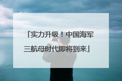 实力升级！中国海军三航母时代即将到来