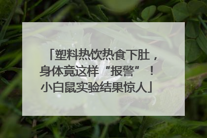 塑料热饮热食下肚，身体竟这样“报警”！小白鼠实验结果惊人