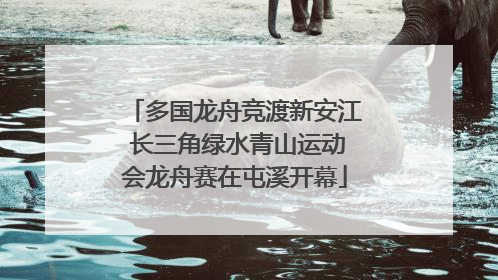 多国龙舟竞渡新安江 长三角绿水青山运动会龙舟赛在屯溪开幕