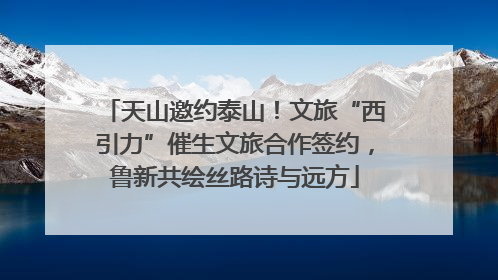天山邀约泰山！文旅“西引力”催生文旅合作签约，鲁新共绘丝路诗与远方