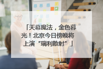 天幕魔法，金色暮光！北京今日傍晚将上演“瑞利散射”