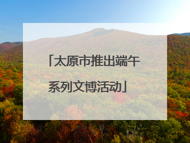 太原市推出端午系列文博活动