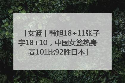 女篮｜韩旭18+11张子宇18+10，中国女篮热身赛101比92胜日本