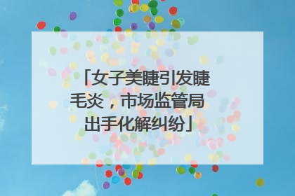 女子美睫引发睫毛炎，市场监管局出手化解纠纷