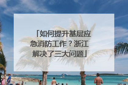 如何提升基层应急消防工作？浙江解决了三大问题